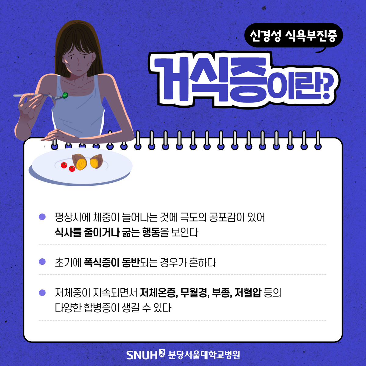 신경성 식욕부진증.거식증이란? 평상시에 체중이 늘어나는 것에 극도의 공포감이 있어 식사를 줄이거나 굶는 행동을 보인다. 초기에 폭식증이 동반되는 경우가 흔하다. 저체중이 지속되면서 저체온증, 무월경, 부종, 저혈압 등의 다양한 합병증이 생길 수 있다.