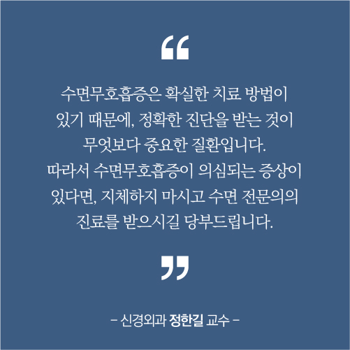 수면무호홉증은 확실한 치료방법이 있기 때문에 정확한 진단을 받는 것이 무엇보다 중요한 질환입니댜 따라서 수면무호흡증이 의심되는증상이 있다면 지체하지 마시고 수면 전문의의 진료를 받으시길 당부드립니다.신경외과 정한길 교수